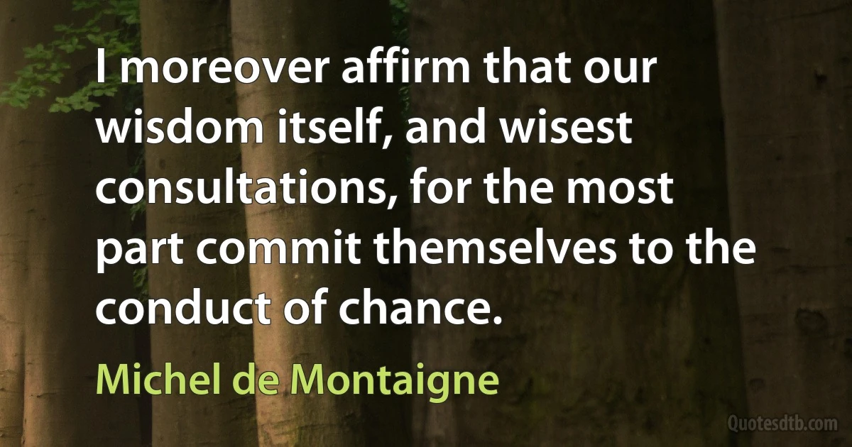 I moreover affirm that our wisdom itself, and wisest consultations, for the most part commit themselves to the conduct of chance. (Michel de Montaigne)