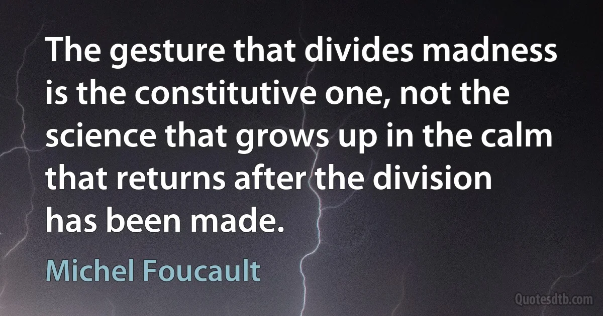 The gesture that divides madness is the constitutive one, not the science that grows up in the calm that returns after the division has been made. (Michel Foucault)