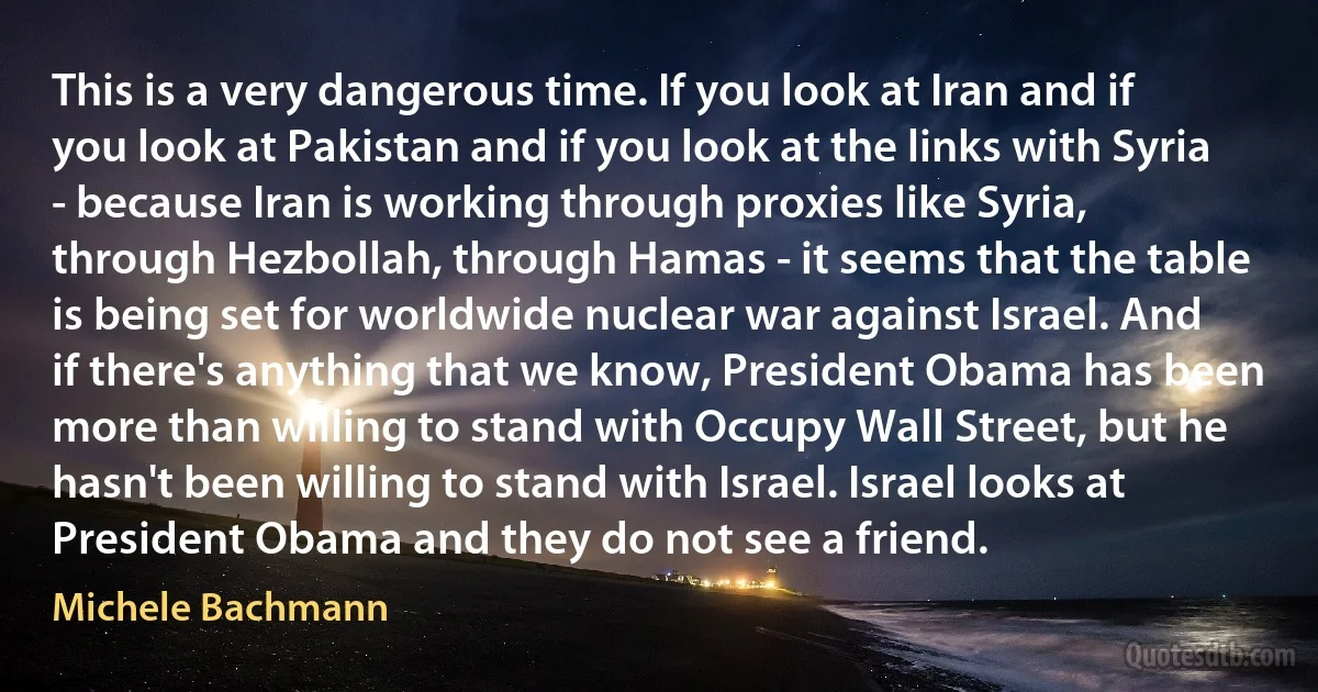 This is a very dangerous time. If you look at Iran and if you look at Pakistan and if you look at the links with Syria - because Iran is working through proxies like Syria, through Hezbollah, through Hamas - it seems that the table is being set for worldwide nuclear war against Israel. And if there's anything that we know, President Obama has been more than willing to stand with Occupy Wall Street, but he hasn't been willing to stand with Israel. Israel looks at President Obama and they do not see a friend. (Michele Bachmann)