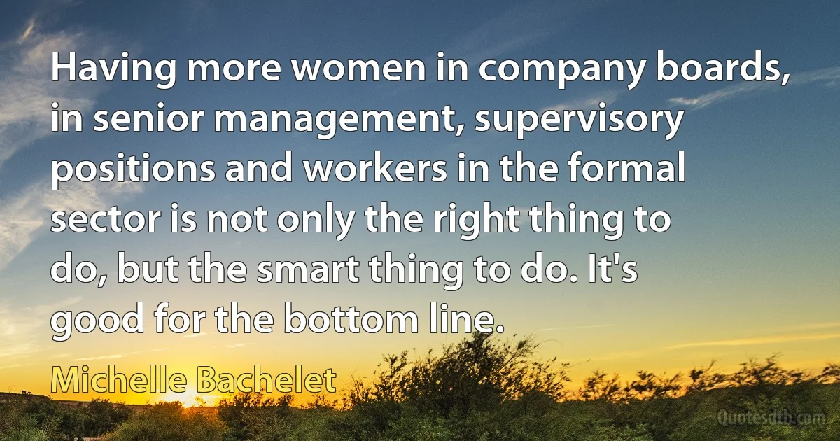 Having more women in company boards, in senior management, supervisory positions and workers in the formal sector is not only the right thing to do, but the smart thing to do. It's good for the bottom line. (Michelle Bachelet)