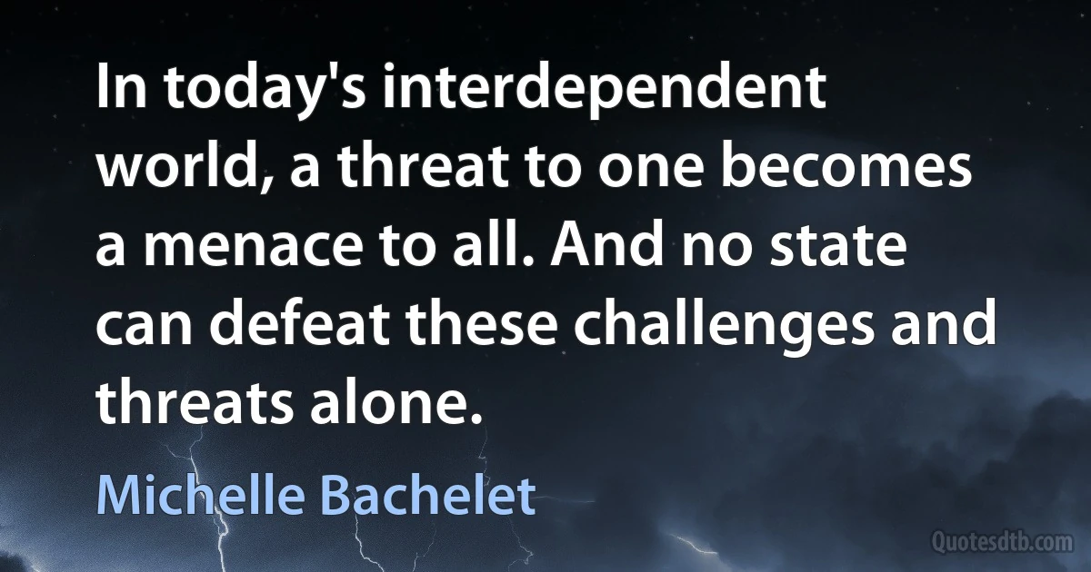 In today's interdependent world, a threat to one becomes a menace to all. And no state can defeat these challenges and threats alone. (Michelle Bachelet)