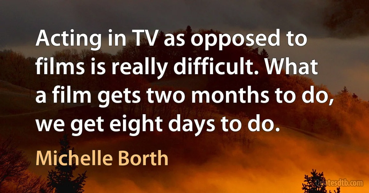 Acting in TV as opposed to films is really difficult. What a film gets two months to do, we get eight days to do. (Michelle Borth)