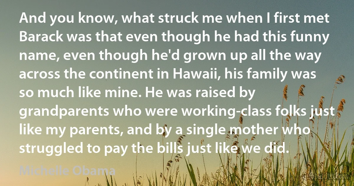 And you know, what struck me when I first met Barack was that even though he had this funny name, even though he'd grown up all the way across the continent in Hawaii, his family was so much like mine. He was raised by grandparents who were working-class folks just like my parents, and by a single mother who struggled to pay the bills just like we did. (Michelle Obama)