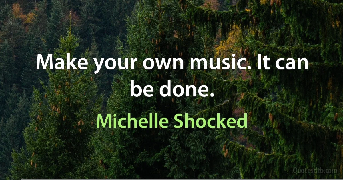 Make your own music. It can be done. (Michelle Shocked)