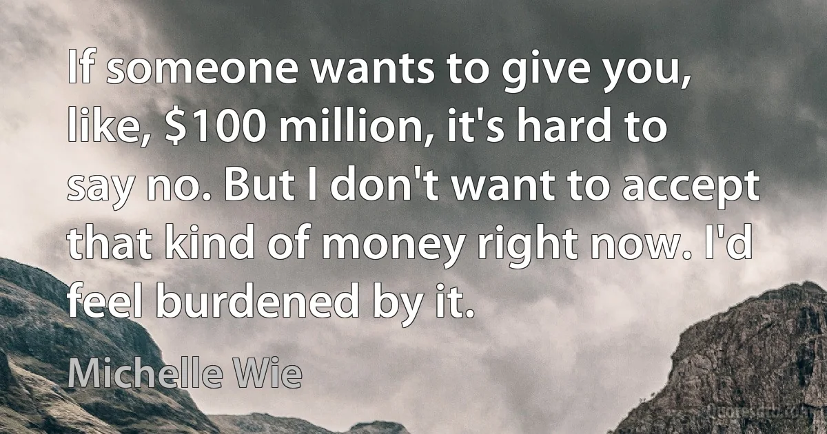 If someone wants to give you, like, $100 million, it's hard to say no. But I don't want to accept that kind of money right now. I'd feel burdened by it. (Michelle Wie)