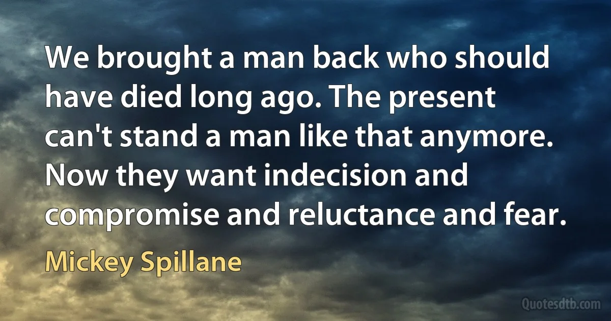 We brought a man back who should have died long ago. The present can't stand a man like that anymore. Now they want indecision and compromise and reluctance and fear. (Mickey Spillane)