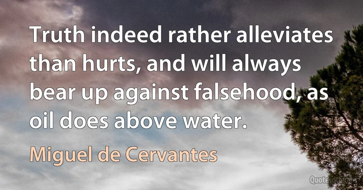 Truth indeed rather alleviates than hurts, and will always bear up against falsehood, as oil does above water. (Miguel de Cervantes)