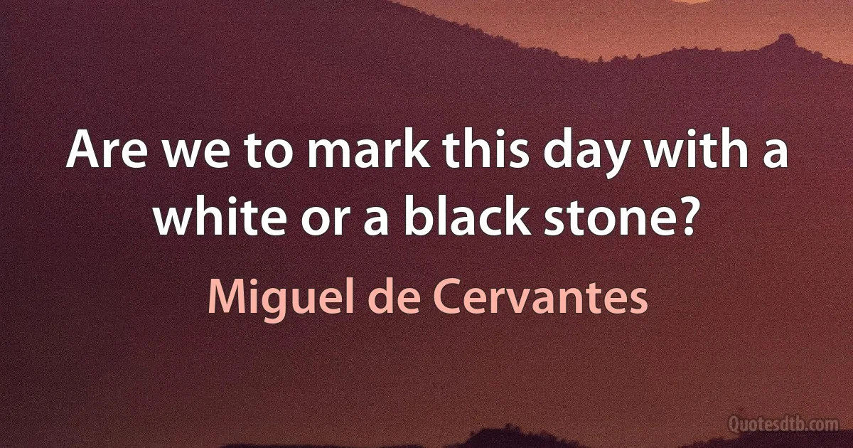 Are we to mark this day with a white or a black stone? (Miguel de Cervantes)