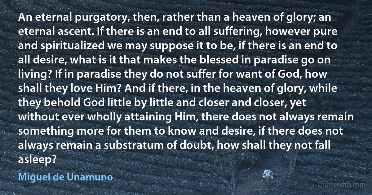 An eternal purgatory, then, rather than a heaven of glory; an eternal ascent. If there is an end to all suffering, however pure and spiritualized we may suppose it to be, if there is an end to all desire, what is it that makes the blessed in paradise go on living? If in paradise they do not suffer for want of God, how shall they love Him? And if there, in the heaven of glory, while they behold God little by little and closer and closer, yet without ever wholly attaining Him, there does not always remain something more for them to know and desire, if there does not always remain a substratum of doubt, how shall they not fall asleep? (Miguel de Unamuno)