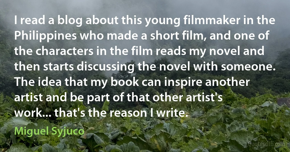 I read a blog about this young filmmaker in the Philippines who made a short film, and one of the characters in the film reads my novel and then starts discussing the novel with someone. The idea that my book can inspire another artist and be part of that other artist's work... that's the reason I write. (Miguel Syjuco)