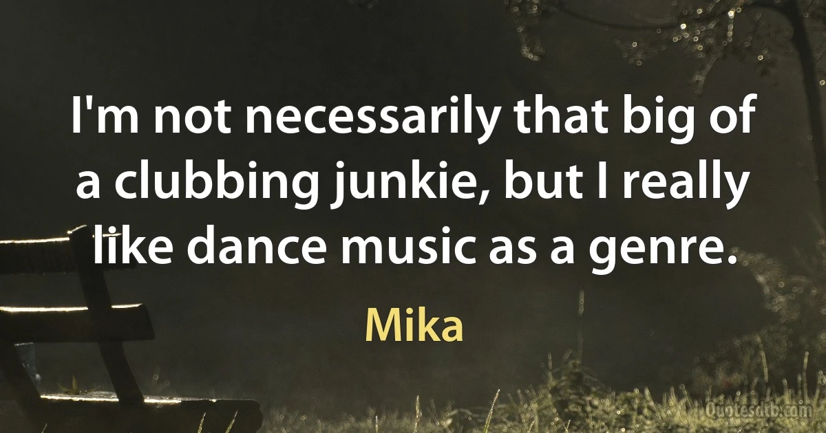 I'm not necessarily that big of a clubbing junkie, but I really like dance music as a genre. (Mika)