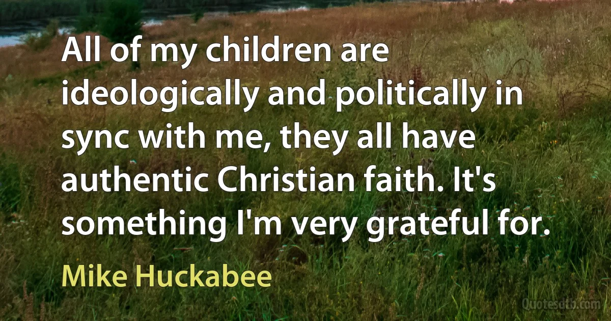 All of my children are ideologically and politically in sync with me, they all have authentic Christian faith. It's something I'm very grateful for. (Mike Huckabee)