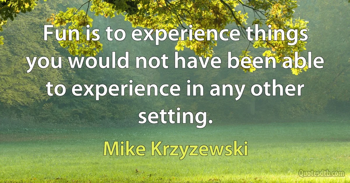 Fun is to experience things you would not have been able to experience in any other setting. (Mike Krzyzewski)