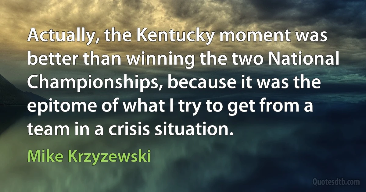 Actually, the Kentucky moment was better than winning the two National Championships, because it was the epitome of what I try to get from a team in a crisis situation. (Mike Krzyzewski)