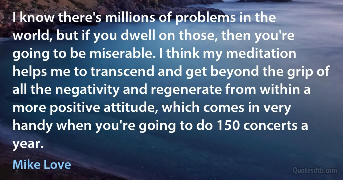 I know there's millions of problems in the world, but if you dwell on those, then you're going to be miserable. I think my meditation helps me to transcend and get beyond the grip of all the negativity and regenerate from within a more positive attitude, which comes in very handy when you're going to do 150 concerts a year. (Mike Love)