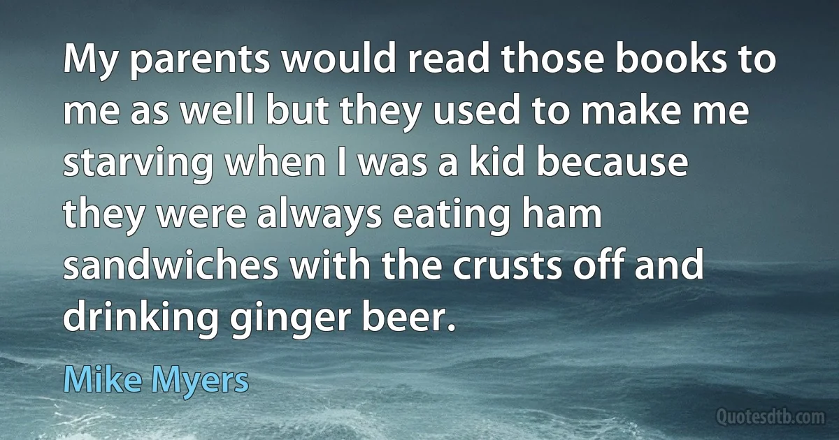 My parents would read those books to me as well but they used to make me starving when I was a kid because they were always eating ham sandwiches with the crusts off and drinking ginger beer. (Mike Myers)