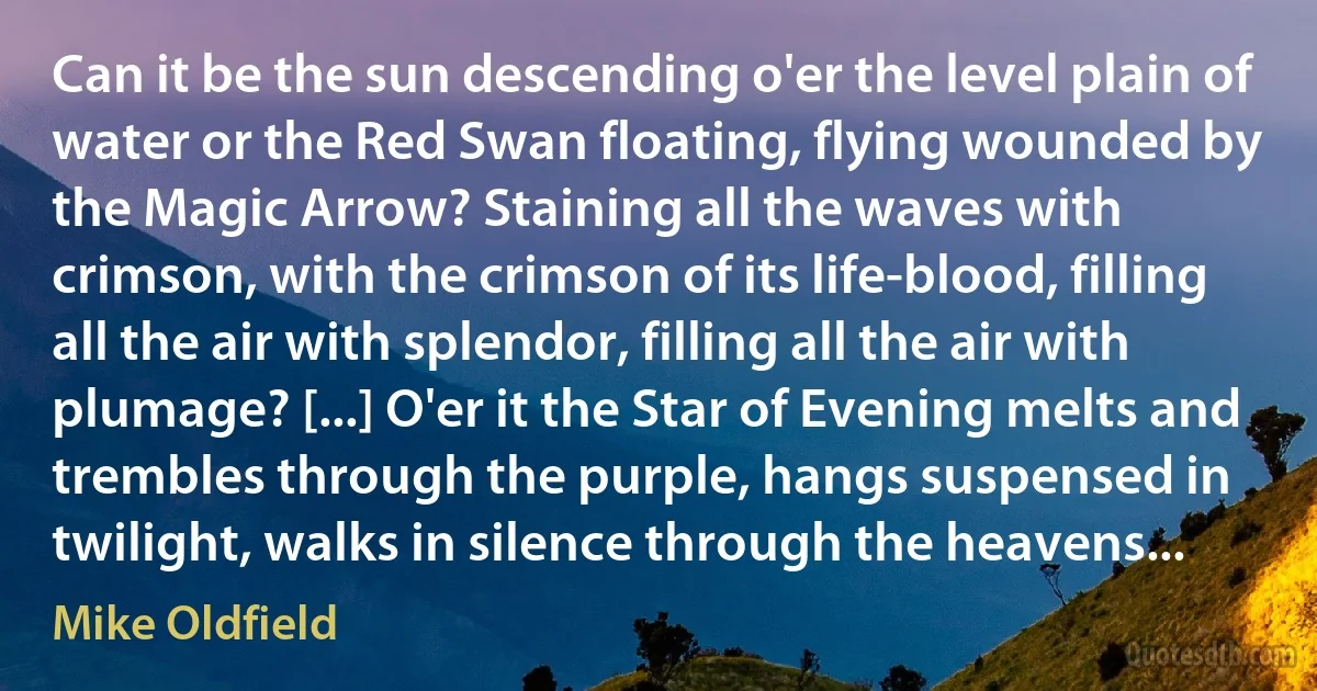 Can it be the sun descending o'er the level plain of water or the Red Swan floating, flying wounded by the Magic Arrow? Staining all the waves with crimson, with the crimson of its life-blood, filling all the air with splendor, filling all the air with plumage? [...] O'er it the Star of Evening melts and trembles through the purple, hangs suspensed in twilight, walks in silence through the heavens... (Mike Oldfield)