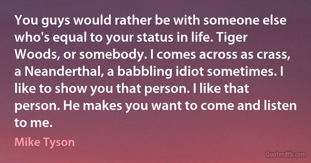 You guys would rather be with someone else who's equal to your status in life. Tiger Woods, or somebody. I comes across as crass, a Neanderthal, a babbling idiot sometimes. I like to show you that person. I like that person. He makes you want to come and listen to me. (Mike Tyson)