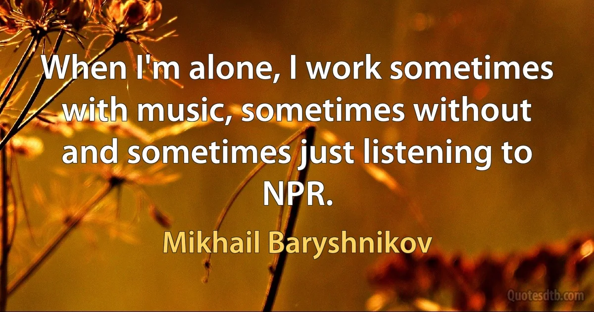 When I'm alone, I work sometimes with music, sometimes without and sometimes just listening to NPR. (Mikhail Baryshnikov)