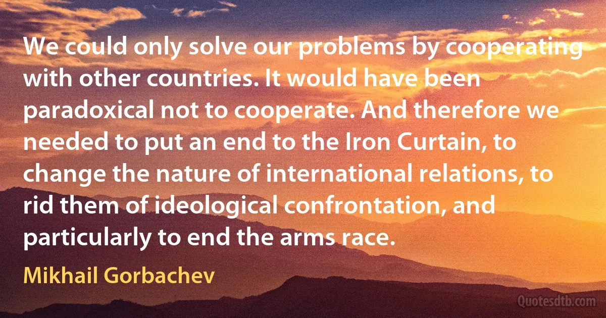 We could only solve our problems by cooperating with other countries. It would have been paradoxical not to cooperate. And therefore we needed to put an end to the Iron Curtain, to change the nature of international relations, to rid them of ideological confrontation, and particularly to end the arms race. (Mikhail Gorbachev)