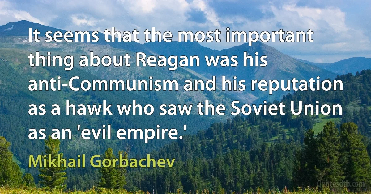 It seems that the most important thing about Reagan was his anti-Communism and his reputation as a hawk who saw the Soviet Union as an 'evil empire.' (Mikhail Gorbachev)