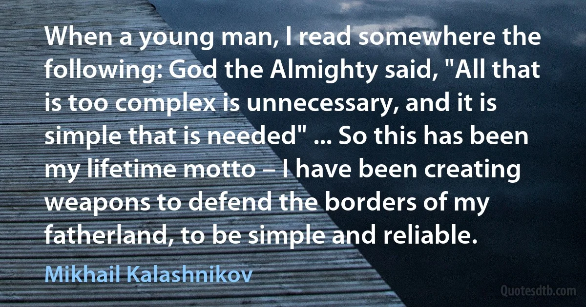 When a young man, I read somewhere the following: God the Almighty said, "All that is too complex is unnecessary, and it is simple that is needed" ... So this has been my lifetime motto – I have been creating weapons to defend the borders of my fatherland, to be simple and reliable. (Mikhail Kalashnikov)