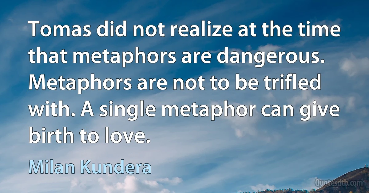 Tomas did not realize at the time that metaphors are dangerous. Metaphors are not to be trifled with. A single metaphor can give birth to love. (Milan Kundera)