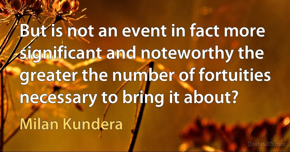 But is not an event in fact more significant and noteworthy the greater the number of fortuities necessary to bring it about? (Milan Kundera)