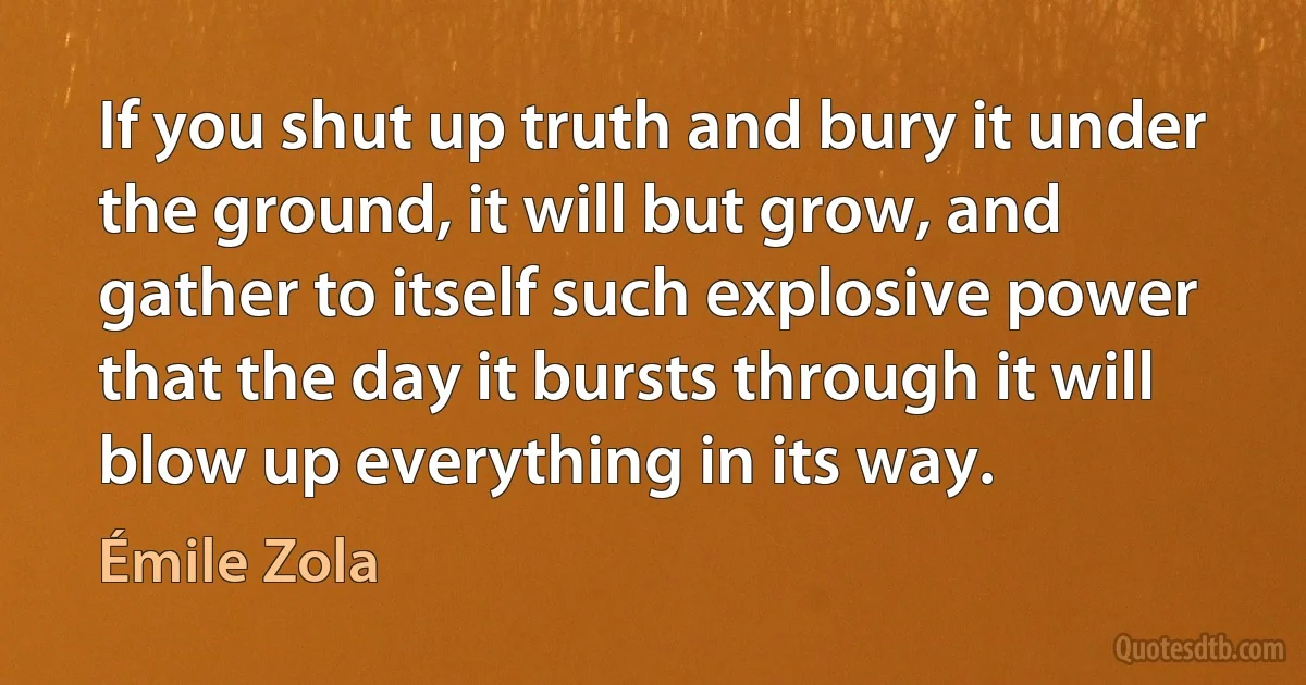 If you shut up truth and bury it under the ground, it will but grow, and gather to itself such explosive power that the day it bursts through it will blow up everything in its way. (Émile Zola)