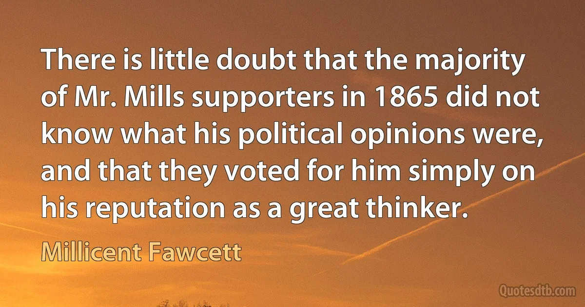 There is little doubt that the majority of Mr. Mills supporters in 1865 did not know what his political opinions were, and that they voted for him simply on his reputation as a great thinker. (Millicent Fawcett)