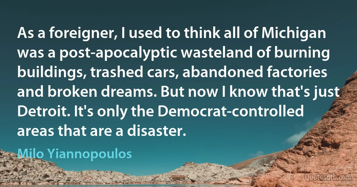 As a foreigner, I used to think all of Michigan was a post-apocalyptic wasteland of burning buildings, trashed cars, abandoned factories and broken dreams. But now I know that's just Detroit. It's only the Democrat-controlled areas that are a disaster. (Milo Yiannopoulos)