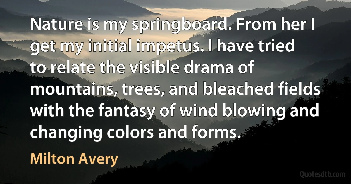 Nature is my springboard. From her I get my initial impetus. I have tried to relate the visible drama of mountains, trees, and bleached fields with the fantasy of wind blowing and changing colors and forms. (Milton Avery)