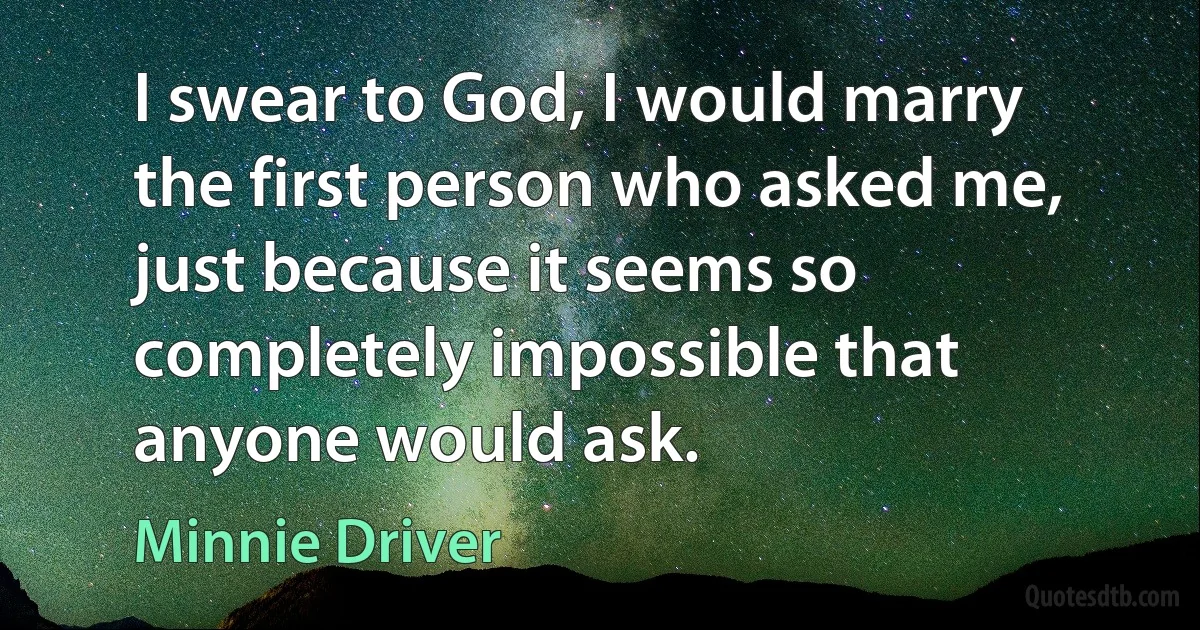 I swear to God, I would marry the first person who asked me, just because it seems so completely impossible that anyone would ask. (Minnie Driver)