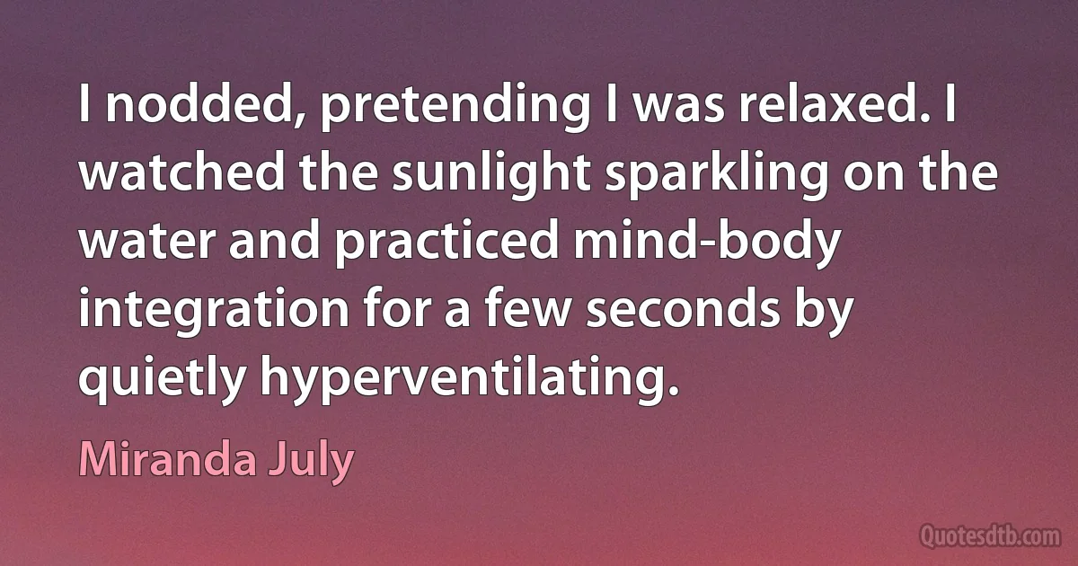 I nodded, pretending I was relaxed. I watched the sunlight sparkling on the water and practiced mind-body integration for a few seconds by quietly hyperventilating. (Miranda July)