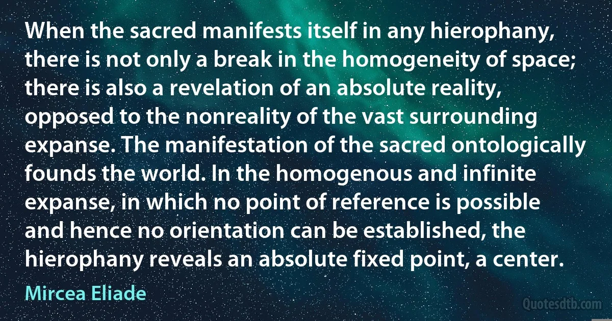 When the sacred manifests itself in any hierophany, there is not only a break in the homogeneity of space; there is also a revelation of an absolute reality, opposed to the nonreality of the vast surrounding expanse. The manifestation of the sacred ontologically founds the world. In the homogenous and infinite expanse, in which no point of reference is possible and hence no orientation can be established, the hierophany reveals an absolute fixed point, a center. (Mircea Eliade)