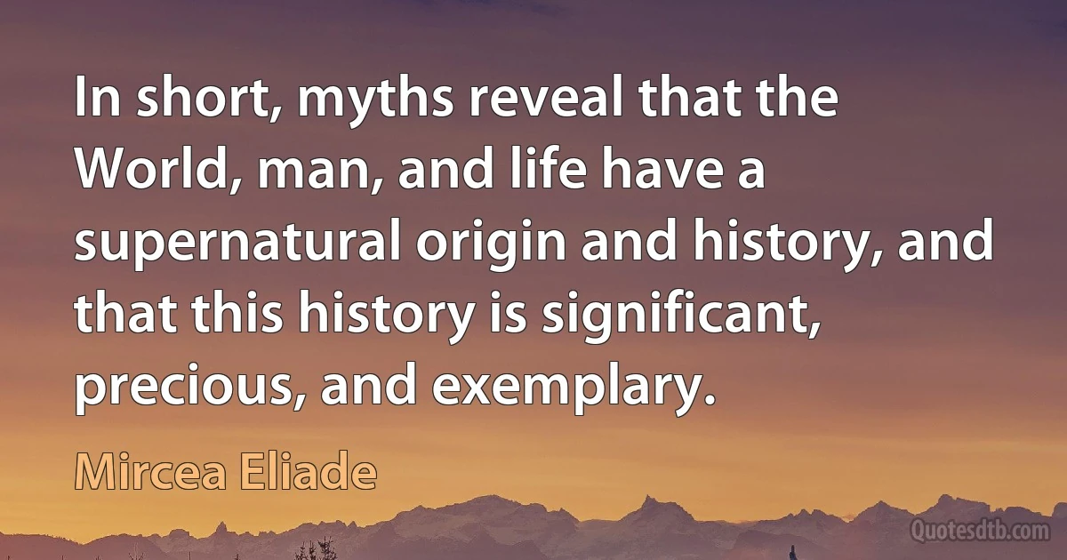 In short, myths reveal that the World, man, and life have a supernatural origin and history, and that this history is significant, precious, and exemplary. (Mircea Eliade)