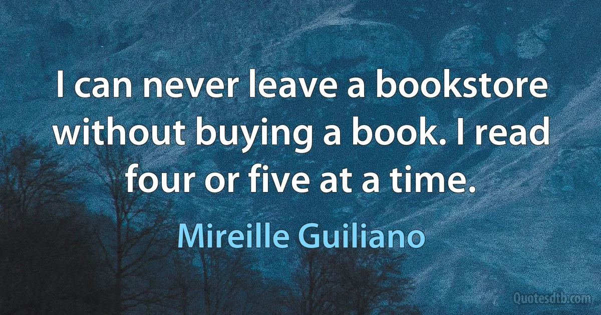 I can never leave a bookstore without buying a book. I read four or five at a time. (Mireille Guiliano)