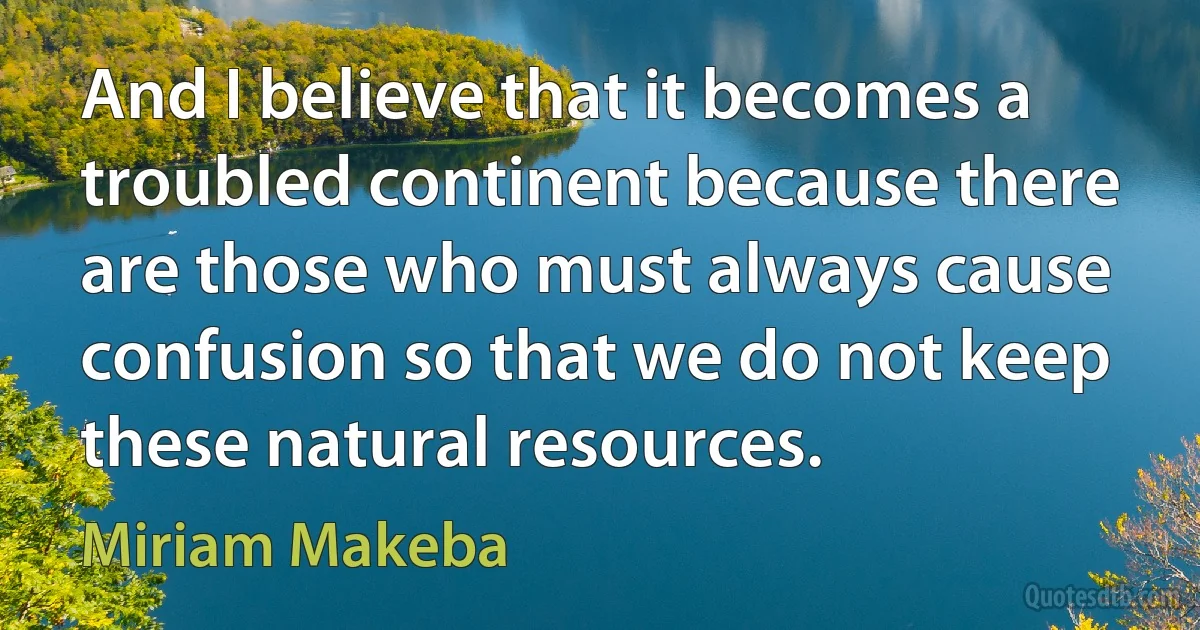 And I believe that it becomes a troubled continent because there are those who must always cause confusion so that we do not keep these natural resources. (Miriam Makeba)