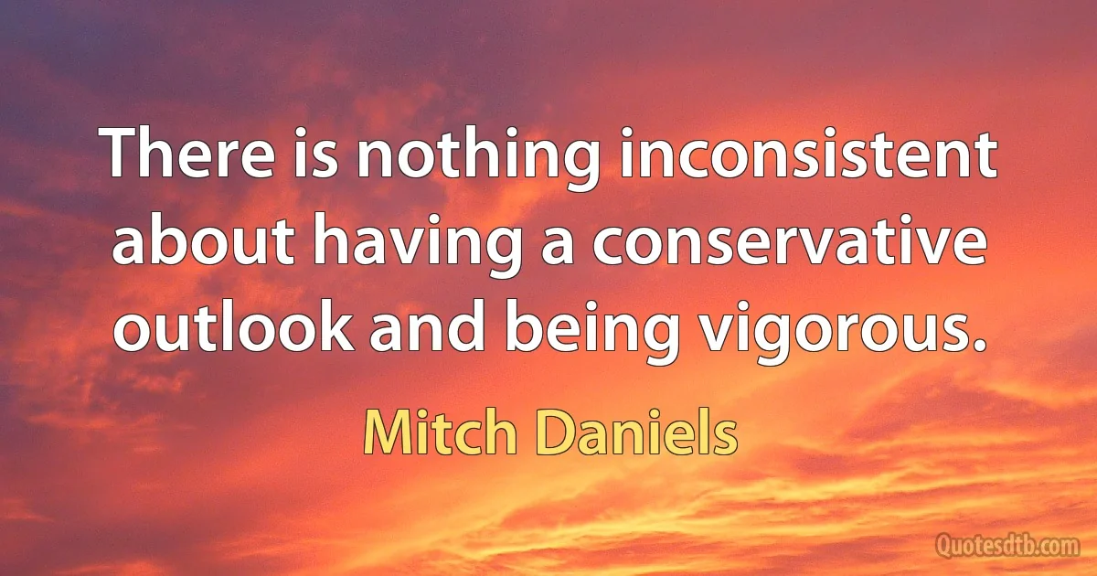 There is nothing inconsistent about having a conservative outlook and being vigorous. (Mitch Daniels)