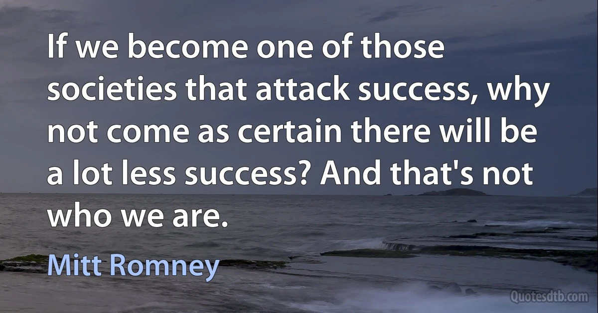 If we become one of those societies that attack success, why not come as certain there will be a lot less success? And that's not who we are. (Mitt Romney)