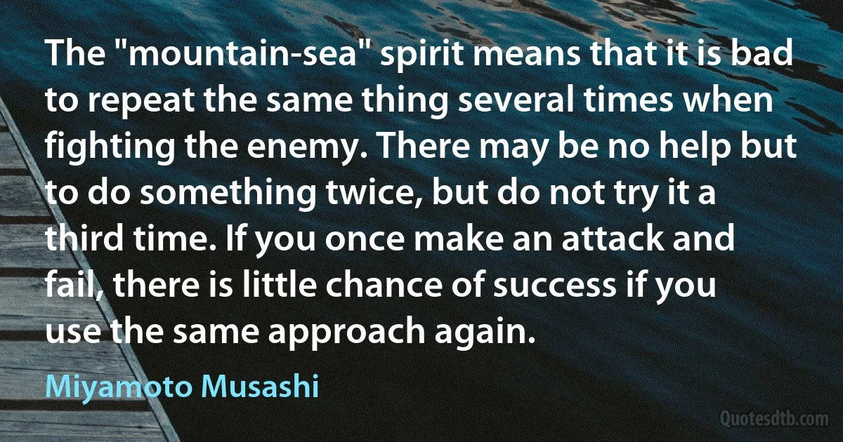 The "mountain-sea" spirit means that it is bad to repeat the same thing several times when fighting the enemy. There may be no help but to do something twice, but do not try it a third time. If you once make an attack and fail, there is little chance of success if you use the same approach again. (Miyamoto Musashi)