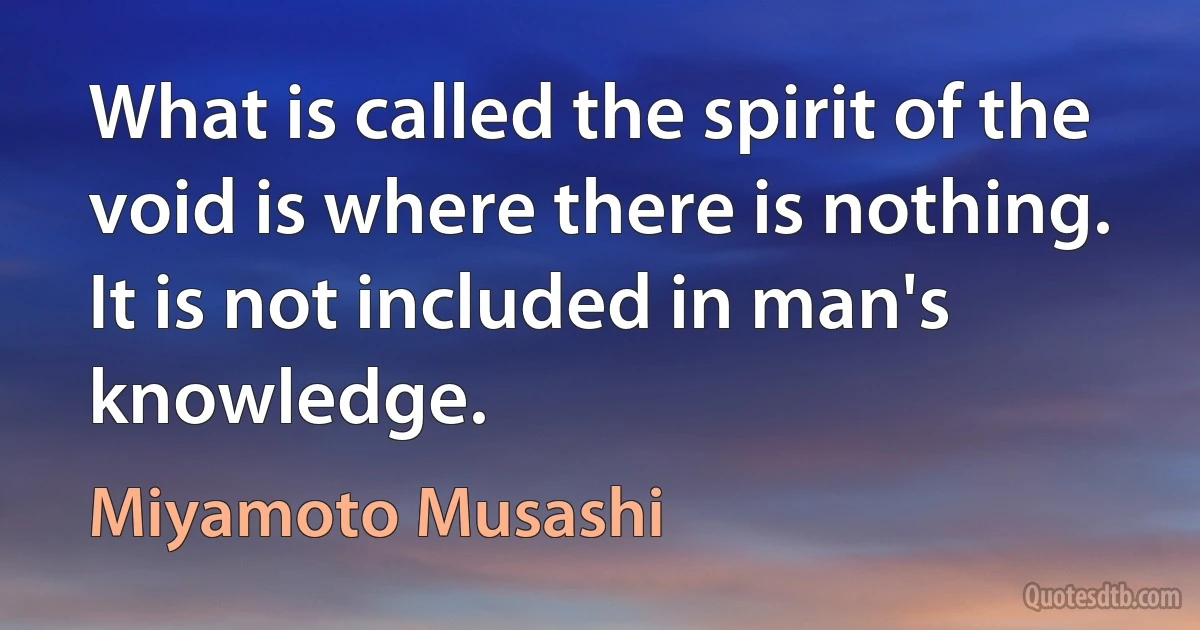 What is called the spirit of the void is where there is nothing. It is not included in man's knowledge. (Miyamoto Musashi)