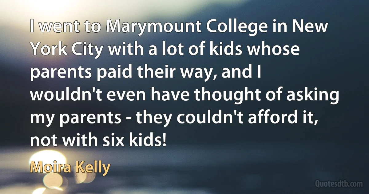 I went to Marymount College in New York City with a lot of kids whose parents paid their way, and I wouldn't even have thought of asking my parents - they couldn't afford it, not with six kids! (Moira Kelly)