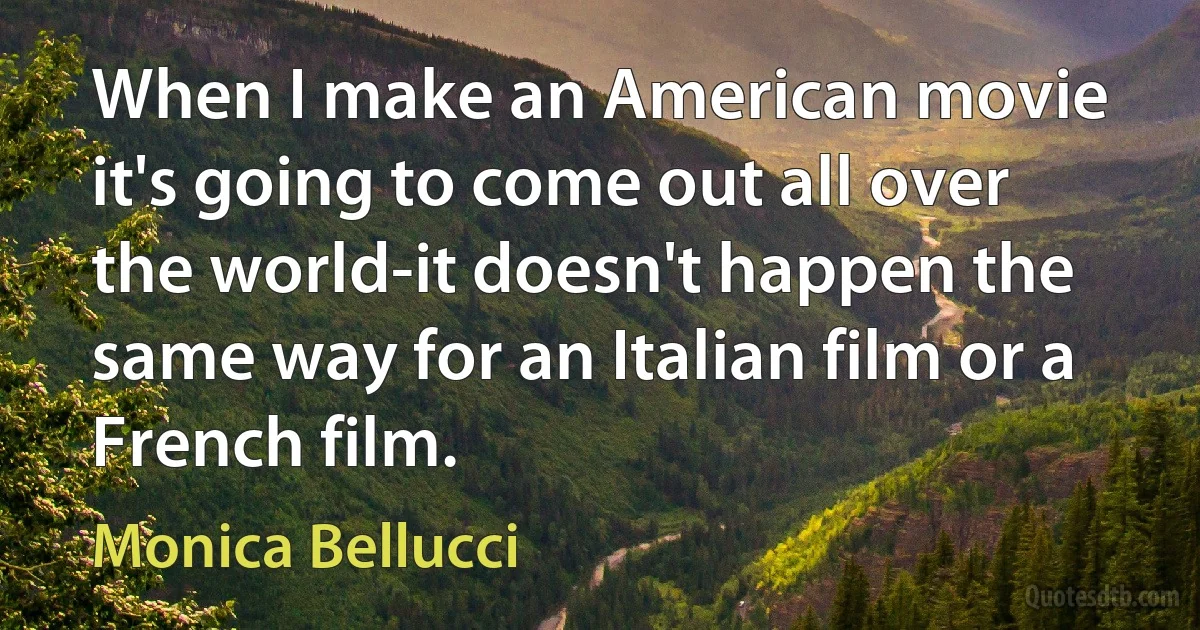 When I make an American movie it's going to come out all over the world-it doesn't happen the same way for an Italian film or a French film. (Monica Bellucci)