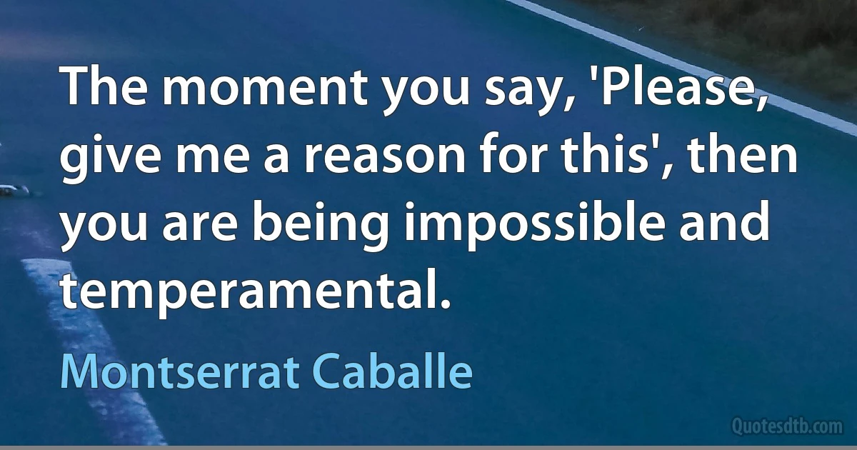 The moment you say, 'Please, give me a reason for this', then you are being impossible and temperamental. (Montserrat Caballe)