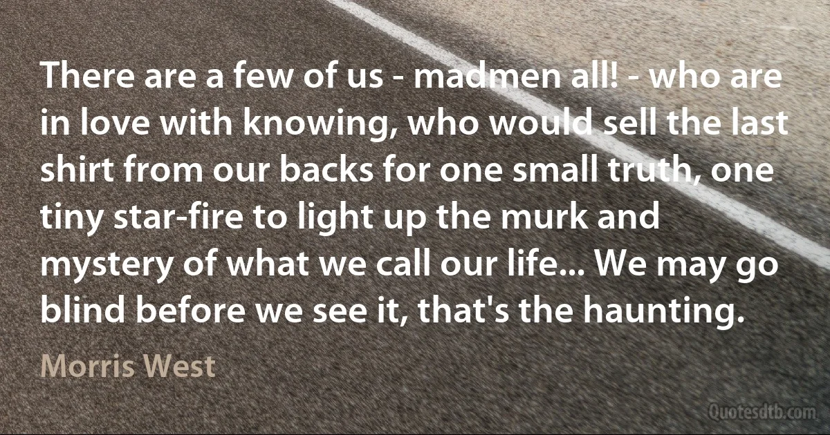 There are a few of us - madmen all! - who are in love with knowing, who would sell the last shirt from our backs for one small truth, one tiny star-fire to light up the murk and mystery of what we call our life... We may go blind before we see it, that's the haunting. (Morris West)