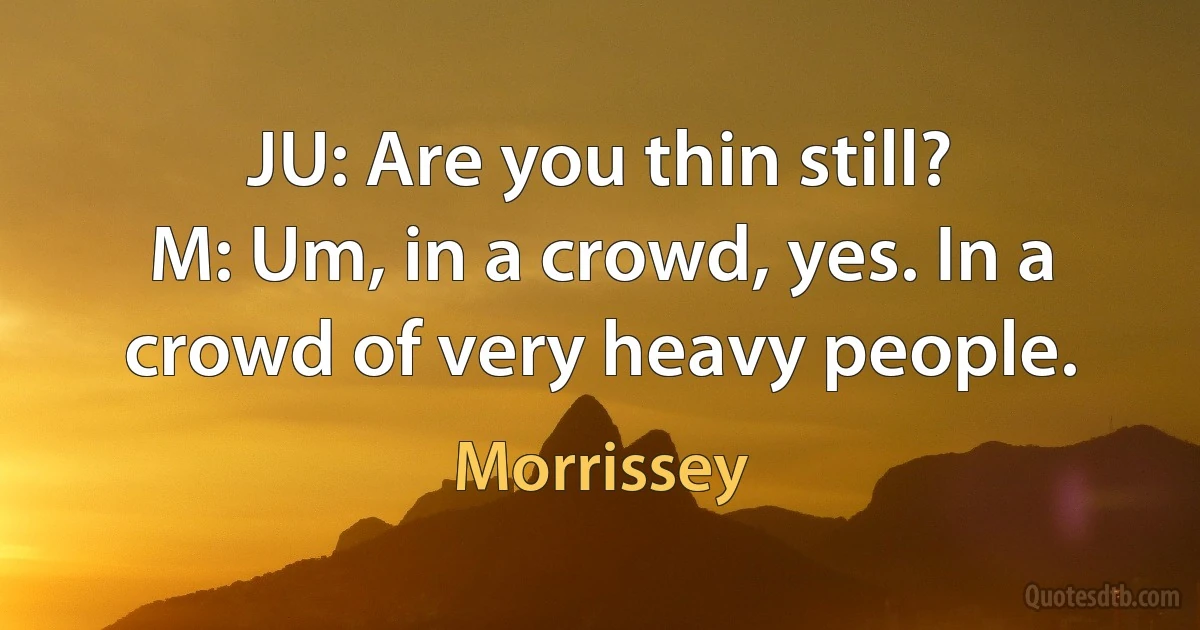 JU: Are you thin still?
M: Um, in a crowd, yes. In a crowd of very heavy people. (Morrissey)