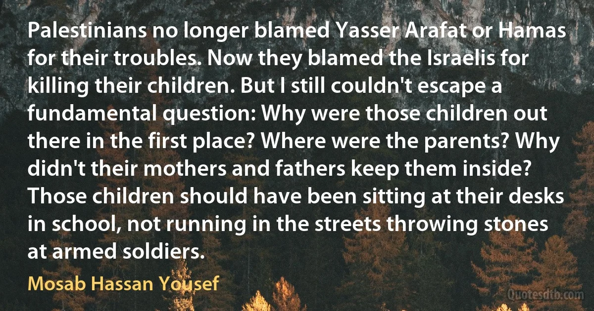 Palestinians no longer blamed Yasser Arafat or Hamas for their troubles. Now they blamed the Israelis for killing their children. But I still couldn't escape a fundamental question: Why were those children out there in the first place? Where were the parents? Why didn't their mothers and fathers keep them inside? Those children should have been sitting at their desks in school, not running in the streets throwing stones at armed soldiers. (Mosab Hassan Yousef)