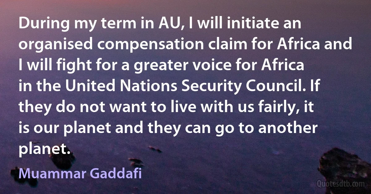 During my term in AU, I will initiate an organised compensation claim for Africa and I will fight for a greater voice for Africa in the United Nations Security Council. If they do not want to live with us fairly, it is our planet and they can go to another planet. (Muammar Gaddafi)