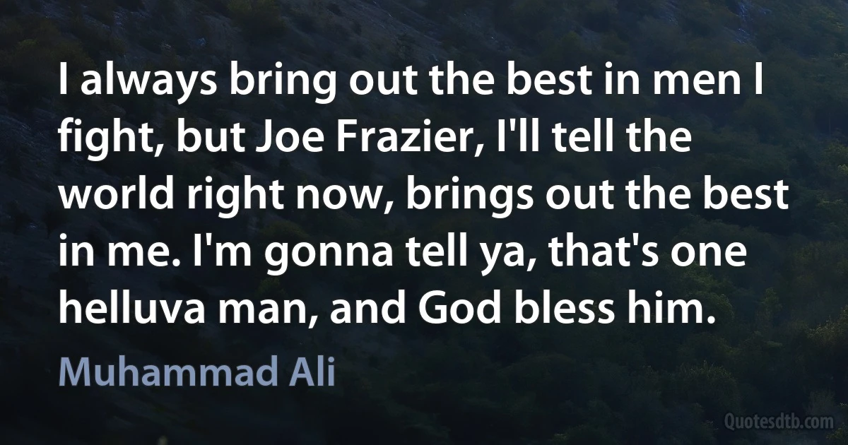 I always bring out the best in men I fight, but Joe Frazier, I'll tell the world right now, brings out the best in me. I'm gonna tell ya, that's one helluva man, and God bless him. (Muhammad Ali)